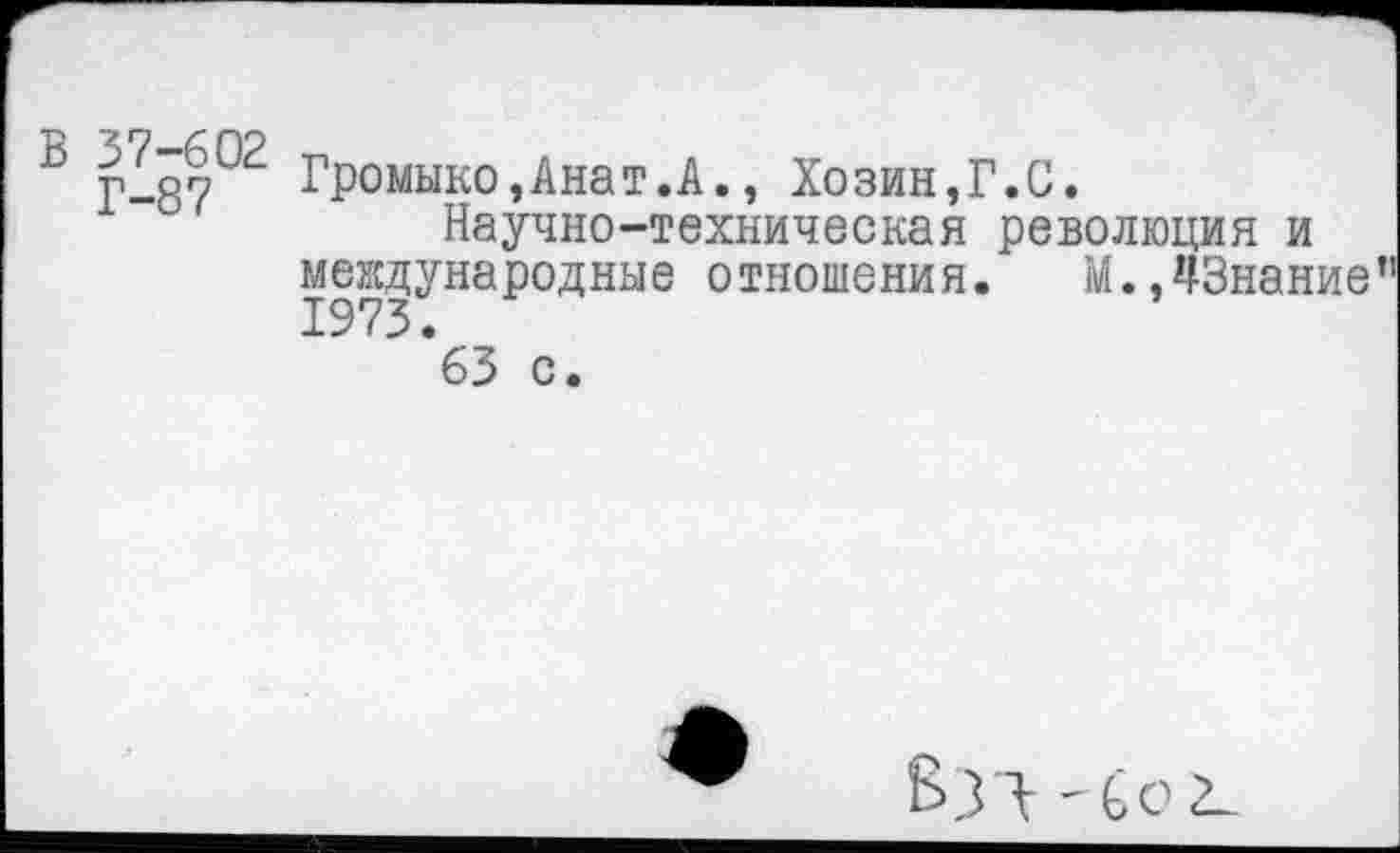 ﻿ß Г-87°2 Громыко,Анат.А., Хозин,Г.С.
Научно-техническая революция и международные отношения. М.,43нание 1973.
63 с.